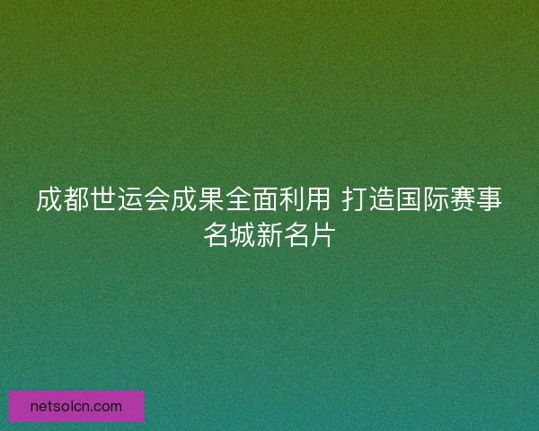 成都世运会成果全面利用 打造国际赛事名城新名片