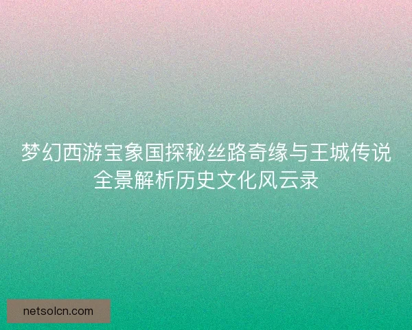 梦幻西游宝象国探秘丝路奇缘与王城传说全景解析历史文化风云录