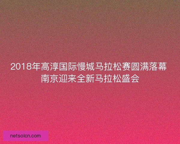 2018年高淳国际慢城马拉松赛圆满落幕 南京迎来全新马拉松盛会