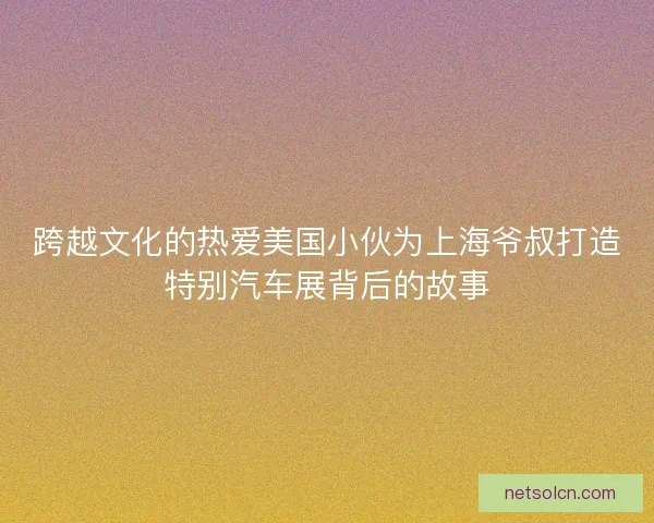 跨越文化的热爱美国小伙为上海爷叔打造特别汽车展背后的故事
