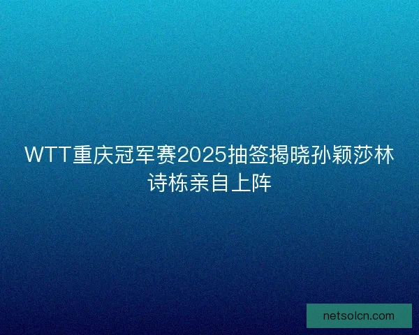 WTT重庆冠军赛2025抽签揭晓孙颖莎林诗栋亲自上阵