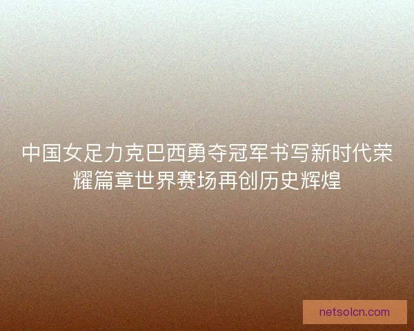 中国女足力克巴西勇夺冠军书写新时代荣耀篇章世界赛场再创历史辉煌