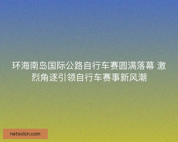 环海南岛国际公路自行车赛圆满落幕 激烈角逐引领自行车赛事新风潮