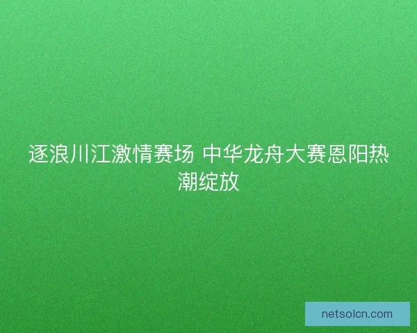 逐浪川江激情赛场 中华龙舟大赛恩阳热潮绽放