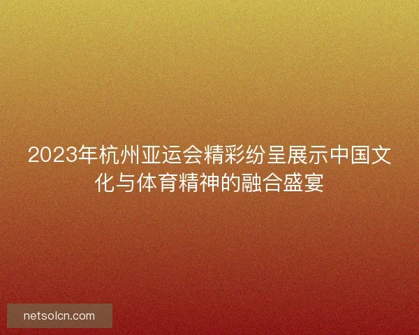 2023年杭州亚运会精彩纷呈展示中国文化与体育精神的融合盛宴