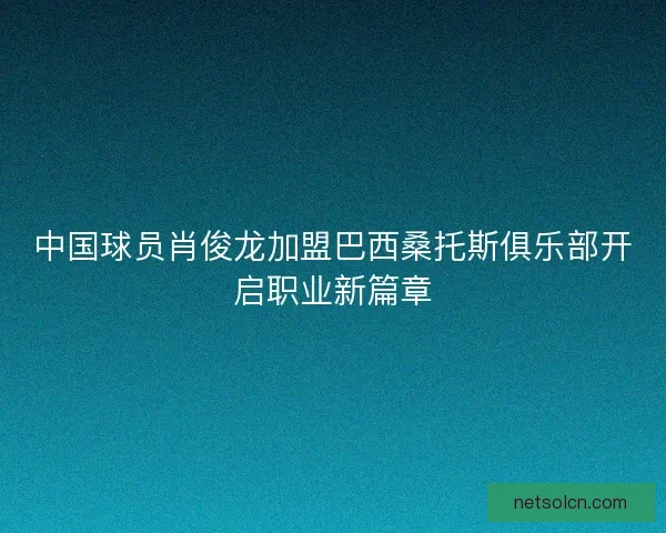 中国球员肖俊龙加盟巴西桑托斯俱乐部开启职业新篇章