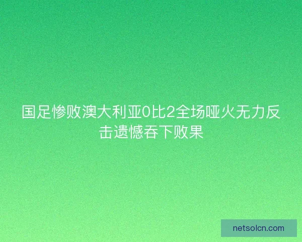 国足惨败澳大利亚0比2全场哑火无力反击遗憾吞下败果