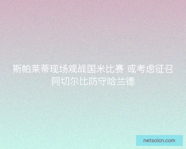 斯帕莱蒂现场观战国米比赛 或考虑征召阿切尔比防守哈兰德