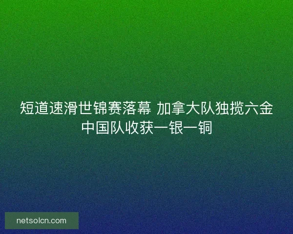 短道速滑世锦赛落幕 加拿大队独揽六金中国队收获一银一铜