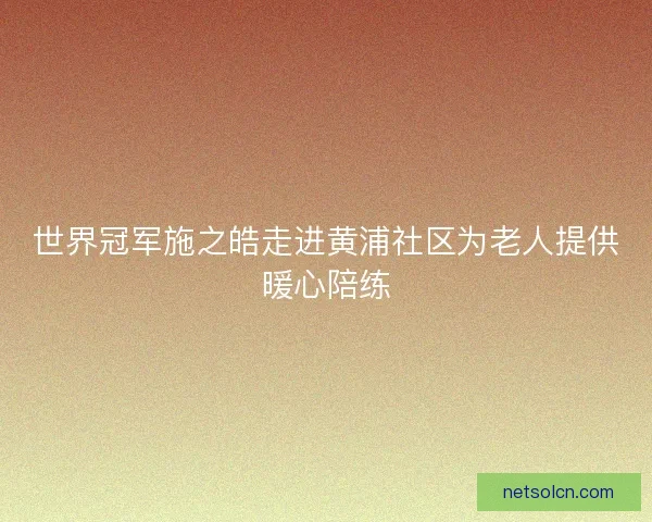 世界冠军施之皓走进黄浦社区为老人提供暖心陪练
