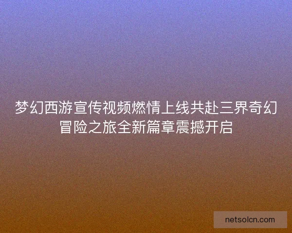梦幻西游宣传视频燃情上线共赴三界奇幻冒险之旅全新篇章震撼开启