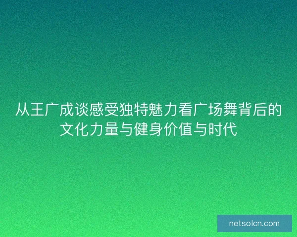 从王广成谈感受独特魅力看广场舞背后的文化力量与健身价值与时代