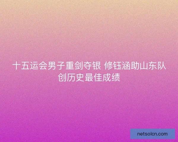 十五运会男子重剑夺银 修钰涵助山东队创历史最佳成绩