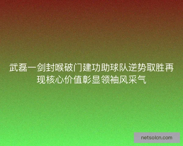 武磊一剑封喉破门建功助球队逆势取胜再现核心价值彰显领袖风采气