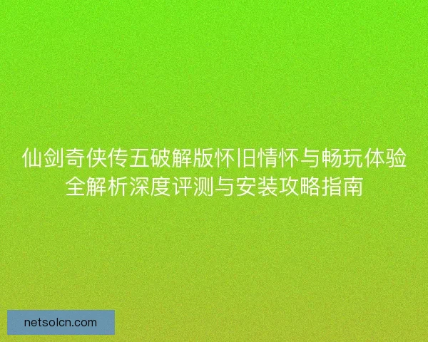 仙剑奇侠传五破解版怀旧情怀与畅玩体验全解析深度评测与安装攻略指南