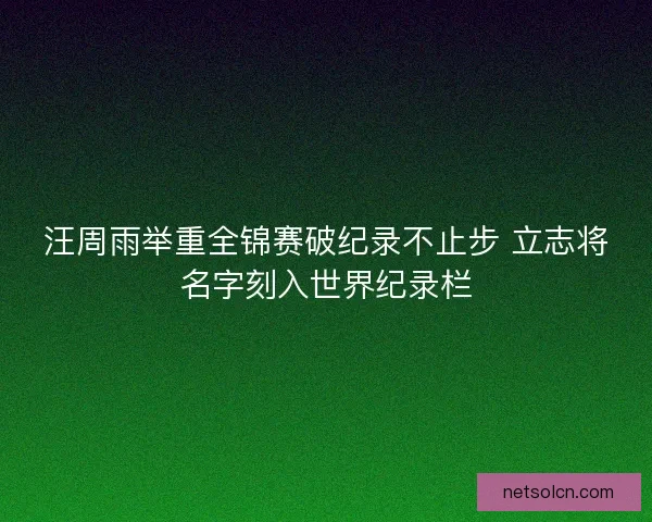 汪周雨举重全锦赛破纪录不止步 立志将名字刻入世界纪录栏