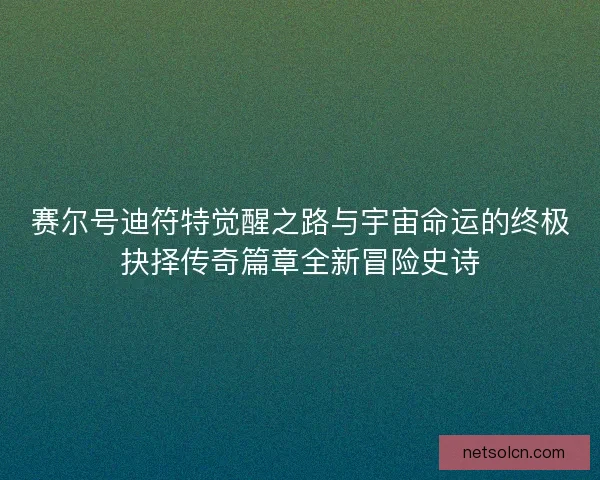 赛尔号迪符特觉醒之路与宇宙命运的终极抉择传奇篇章全新冒险史诗