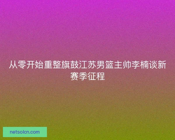 从零开始重整旗鼓江苏男篮主帅李楠谈新赛季征程