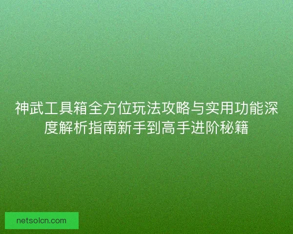 神武工具箱全方位玩法攻略与实用功能深度解析指南新手到高手进阶秘籍