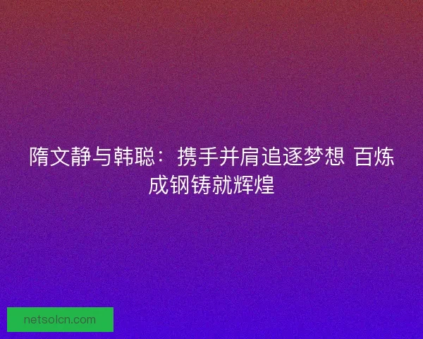 隋文静与韩聪：携手并肩追逐梦想 百炼成钢铸就辉煌