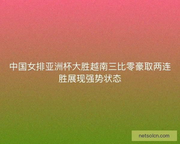 中国女排亚洲杯大胜越南三比零豪取两连胜展现强势状态