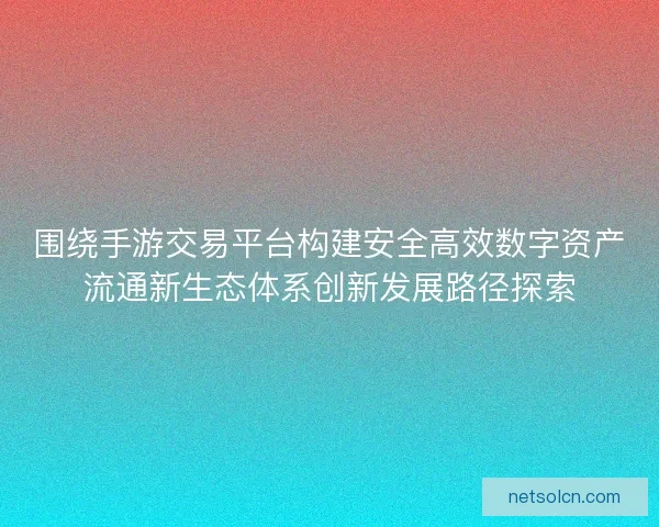 围绕手游交易平台构建安全高效数字资产流通新生态体系创新发展路径探索