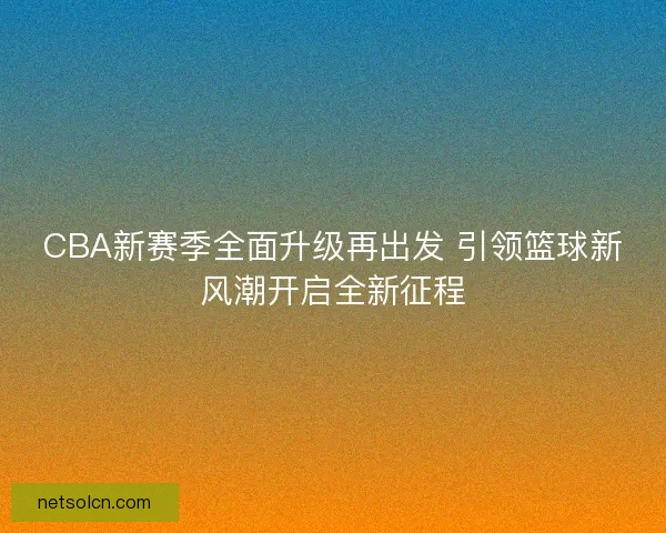 CBA新赛季全面升级再出发 引领篮球新风潮开启全新征程