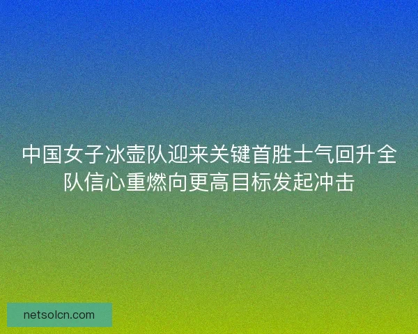 中国女子冰壶队迎来关键首胜士气回升全队信心重燃向更高目标发起冲击