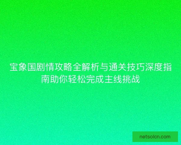 宝象国剧情攻略全解析与通关技巧深度指南助你轻松完成主线挑战