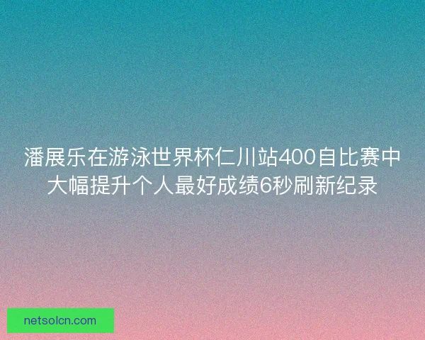 潘展乐在游泳世界杯仁川站400自比赛中大幅提升个人最好成绩6秒刷新纪录